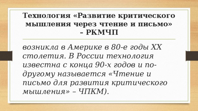 Технология «Развитие критического мышления через чтение и письмо» – РКМЧП возникла в Америке в 80-е годы ХХ столетия. В России технология известна с конца 90-х годов и по-другому называется «Чтение и письмо для развития критического мышления» – ЧПКМ). 
