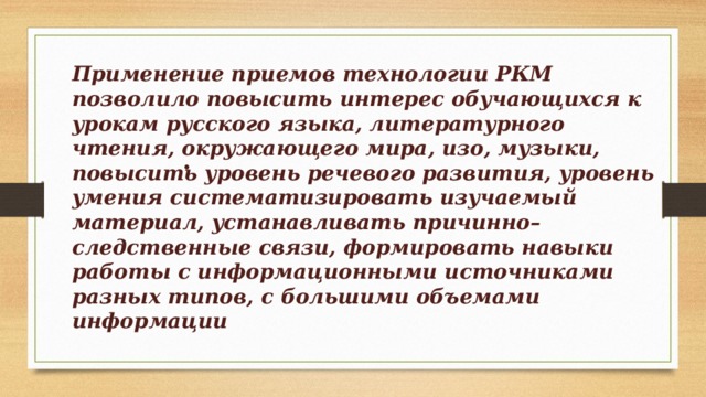 Применение приемов технологии РКМ позволило повысить интерес обучающихся к урокам русского языка, литературного чтения, окружающего мира, изо, музыки, повысить уровень речевого развития, уровень умения систематизировать изучаемый материал, устанавливать причинно–следственные связи, формировать навыки работы с информационными источниками разных типов, с большими объемами информации . 