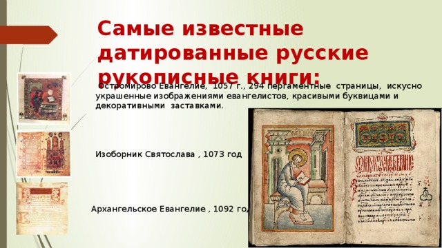 Самые известные датированные русские рукописные книги:  Остромирово Евангелие, 1057 г., 294 пергаментные страницы, искусно украшенные изображениями евангелистов, красивыми буквицами и декоративными заставками. Изоборник Святослава , 1073 год Архангельское Евангелие , 1092 год 