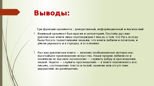 Выводы:  Три функции орнамента : декоративный, информационный и магический Книжный орнамент был красив и неповторим. Поэтому русские рукописные книги лишь подтверждают мысль о том, что Русь всегда была богата талантливыми людьми, что книги любили и почитали, и умели украшать и в городах, и в селениях. Русская рукописная книга — явление необыкновенно интересное, высочайшее произведение искусства. Наши предки любили ее и понимали ее высокое назначение — служить добру и просвещению людей. Задаче — служить просвещению — в книге подчинялось все: письмо, соотношение текста и полей, наличие или отсутствие украшений, их размещение. 