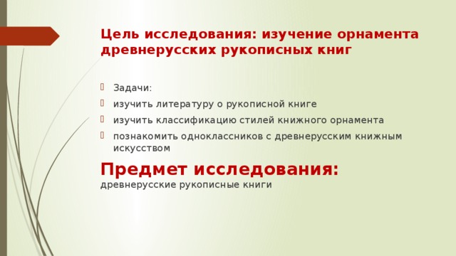 Цель исследования: изучение орнамента древнерусских рукописных книг Задачи: изучить литературу о рукописной книге изучить классификацию стилей книжного орнамента познакомить одноклассников с древнерусским книжным искусством Предмет исследования: древнерусские рукописные книги 