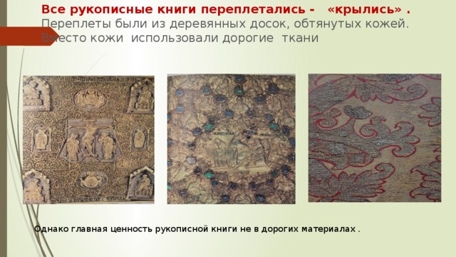 Все рукописные книги переплетались - «крылись» .  Переплеты были из деревянных досок, обтянутых кожей. Вместо кожи использовали дорогие ткани Однако главная ценность рукописной книги не в дорогих материалах . 
