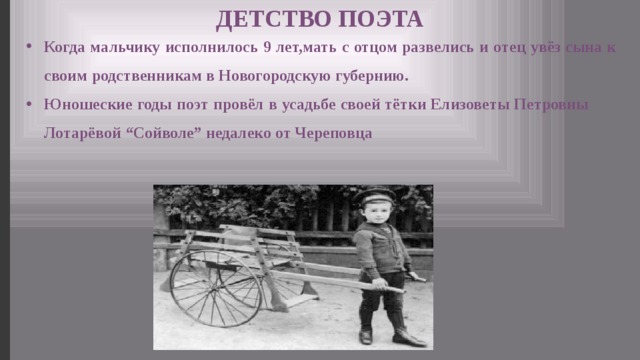 ДЕТСТВО ПОЭТА Когда мальчику исполнилось 9 лет,мать с отцом развелись и отец увёз сына к своим родственникам в Новогородскую губернию. Юношеские годы поэт провёл в усадьбе своей тётки Елизоветы Петровны Лотарёвой “Сойволе” недалеко от Череповца 