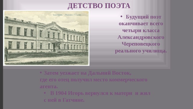 ДЕТСТВО ПОЭТА Будущий поэт оканчивает всего четыри класса Александровского Череповецкого реального училища. Затем уезжает на Дальний Восток, где его отец получил место коммерческого агента. В 1904 Игорь вернулся к матери и жил с ней в Гатчине. 