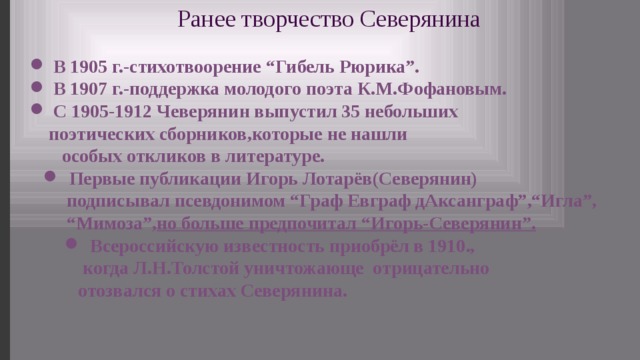 Ранее творчество Северянина  В 1905 г.-стихотвоорение “Гибель Рюрика”.  В 1907 г.-поддержка молодого поэта К.М.Фофановым.  С 1905-1912 Чеверянин выпустил 35 небольших  поэтических сборников,которые не нашли  особых откликов в литературе.  Первые публикации Игорь Лотарёв(Северянин)  подписывал псевдонимом “Граф Евграф дАксанграф”,“Игла”, “ Мимоза”, но больше предпочитал “Игорь-Северянин”.  Всероссийскую известность приобрёл в 1910.,  когда Л.Н.Толстой уничтожающе отрицательно  отозвался о стихах Северянина. 