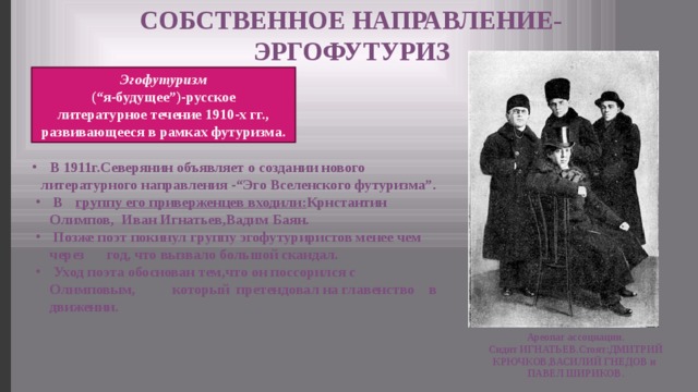 СОБСТВЕННОЕ НАПРАВЛЕНИЕ- ЭРГОФУТУРИЗ Эгофутуризм (“я-будущее”)-русское литературное течение 1910-х гг., развивающееся в рамках футуризма.  В 1911г.Северянин объявляет о создании нового литературного направления -“Эго Вселенского футуризма”.  В  группу его приверженцев входили: Крнстантин Олимпов, Иван Игнатьев,Вадим Баян.  Позже поэт покинул группу эгофутуриристов менее чем через год, что вызвало большой скандал.  Уход поэта обоснован тем,что он поссорился с Олимповым, который претендовал на главенство в движении. Ареопаг ассоциации. Сидит ИГНАТЬЕВ.Стоят:ДМИТРИЙ КРЮЧКОВ,ВАСИЛИЙ ГНЕДОВ и ПАВЕЛ ШИРИКОВ. 