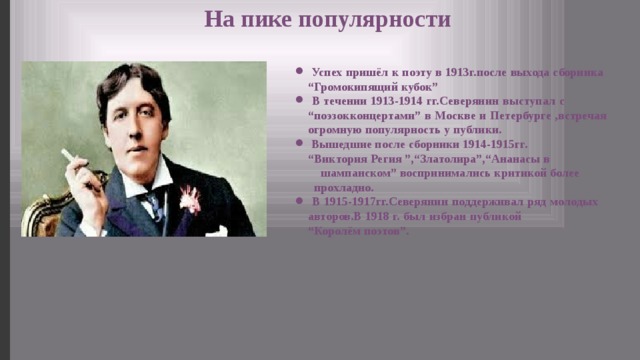 На пике популярности  Успех пришёл к поэту в 1913г.после выхода сборника “Громокипящий кубок”  В течении 1913-1914 гг.Северянин выступал с “поэзокконцертами” в Москве и Петербурге ,встречая огромную популярность у публики.  Вышедшие после сборники 1914-1915гг. “Виктория Регия ”,“Златолира”,“Ананасы в шампанском” воспринимались критикой более прохладно.  В 1915-1917гг.Северянин поддерживал ряд молодых авторов.В 1918 г. был избран публикой “Королём поэтов”. 