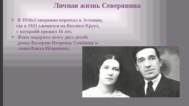 Личная жизнь Северянина  В 1918г.Северянин переехал в Эстонию, где в 1921 г.женился на Веллисе Круут, с которойй прожил 16 лет.  Жена подарила поэту двух детей: дочку-Валерию Игоревну Семёнову и сына-Вакха Игоревича. 