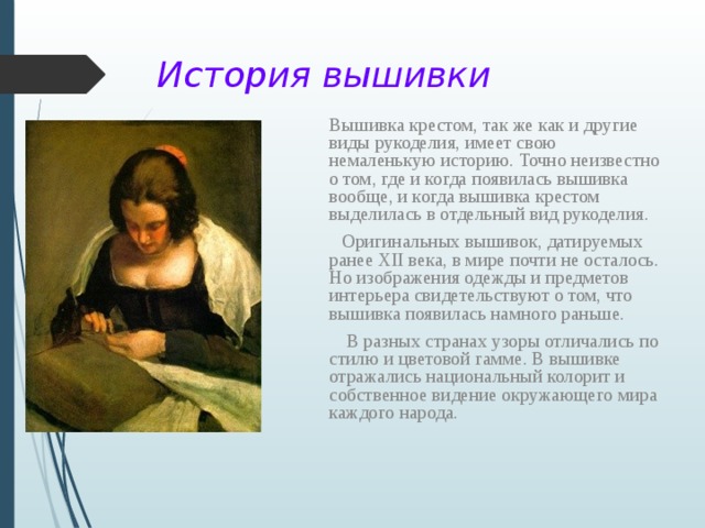 История вышивки  Вышивка крестом, так же как и другие виды рукоделия, имеет свою немаленькую историю. Точно неизвестно о том, где и когда появилась вышивка вообще, и когда вышивка крестом выделилась в отдельный вид рукоделия.  Оригинальных вышивок, датируемых ранее ХII века, в мире почти не осталось. Но изображения одежды и предметов интерьера свидетельствуют о том, что вышивка появилась намного раньше.  В разных странах узоры отличались по стилю и цветовой гамме. В вышивке отражались национальный колорит и собственное видение окружающего мира каждого народа.    