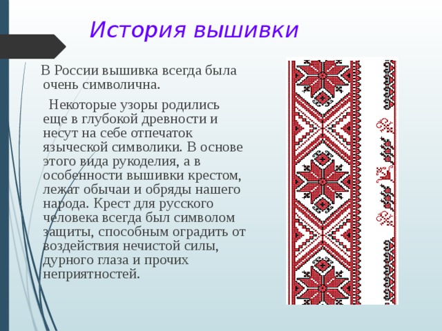  История вышивки  В России вышивка всегда была очень символична.  Некоторые узоры родились еще в глубокой древности и несут на себе отпечаток языческой символики. В основе этого вида рукоделия, а в особенности вышивки крестом, лежат обычаи и обряды нашего народа. Крест для русского человека всегда был символом защиты, способным оградить от воздействия нечистой силы, дурного глаза и прочих неприятностей. 