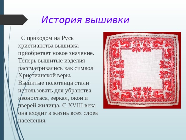 История вышивки  С приходом на Русь христианства вышивка приобретает новое значение. Теперь вышитые изделия рассматривались как символ Христианской веры. Вышитые полотенца стали использовать для убранства иконостаса, зеркал, окон и дверей жилища. С ХVIII века она входит в жизнь всех слоев населения. 