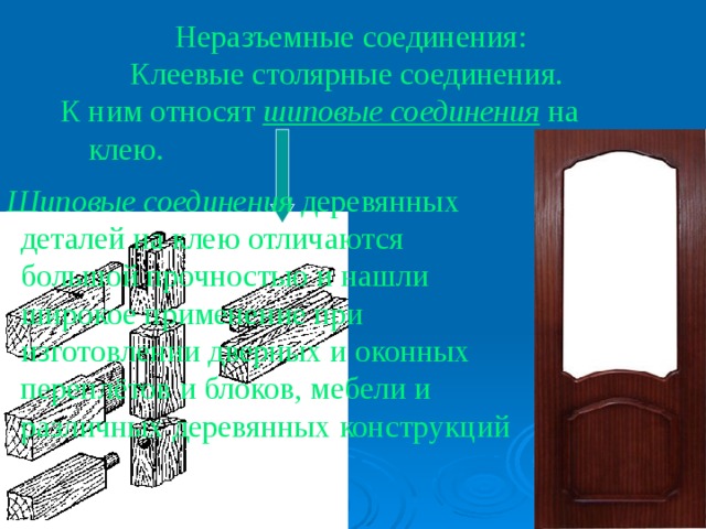 Неразъемные соединения: Клеевые столярные соединения. К ним относят шиповые соединения на клею. Шиповые соединения деревянных деталей на клею отличаются большой прочностью и нашли широкое применение при изготовлении дверных и оконных переплётов и блоков, мебели и различных деревянных конструкций 