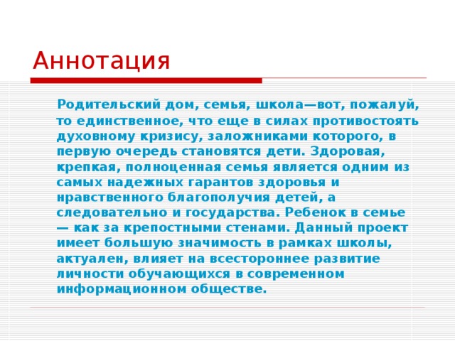 Аннотация Родительский дом, семья, школа—вот, пожалуй, то единственное, что еще в силах противостоять духовному кризису, заложниками которого, в первую очередь становятся дети. Здоровая, крепкая, полноценная семья является одним из самых надежных гарантов здоровья и нравственного благополучия детей, а следовательно и государства. Ребенок в семье — как за крепостными стенами. Данный проект имеет большую значимость в рамках школы, актуален, влияет на всестороннее развитие личности обучающихся в современном информационном обществе. 