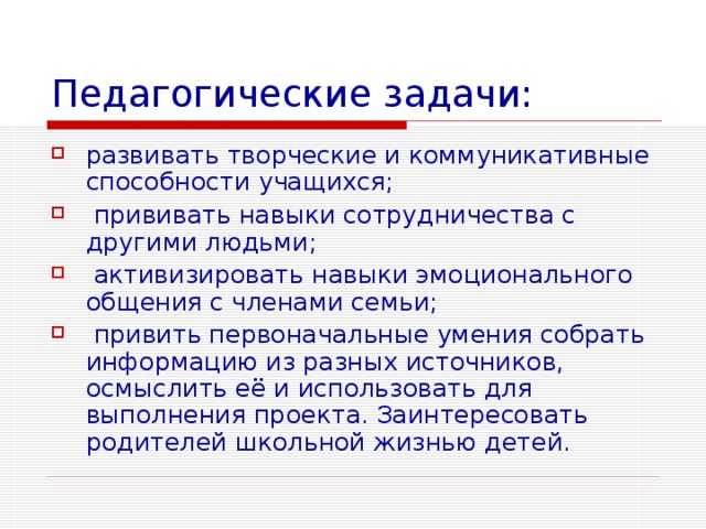 Педагогические задачи: развивать творческие и коммуникативные способности учащихся;  прививать навыки сотрудничества с другими людьми;  активизировать навыки эмоционального общения с членами семьи;  привить первоначальные умения собрать информацию из разных источников, осмыслить её и использовать для выполнения проекта. Заинтересовать родителей школьной жизнью детей. 