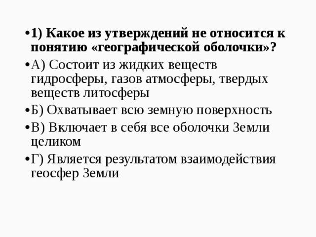 1) Какое из утверждений не относится к понятию «географической оболочки»? А) Состоит из жидких веществ гидросферы, газов атмосферы, твердых веществ литосферы Б) Охватывает всю земную поверхность В) Включает в себя все оболочки Земли целиком Г) Является результатом взаимодействия геосфер Земли  