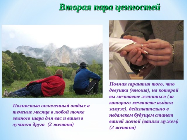 Вторая пара ценностей Полная гарантия того, что девушка (юноша), на которой вы мечтаете жениться (за которого мечтаете выйти замуж), действительно в недалеком будущем станет вашей женой (вашим мужем) (2 жетона) Полностью оплаченный отдых в течение месяца в любой точке земного шара для вас и вашего лучшего друга (2 жетона)  