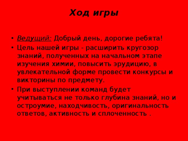 Ход игры   Ведущий:  Добрый день, дорогие ребята! Цель нашей игры - расширить кругозор знаний, полученных на начальном этапе изучения химии, повысить эрудицию, в увлекательной форме провести конкурсы и викторины по предмету. При выступлении команд будет учитываться не только глубина знаний, но и остроумие, находчивость, оригинальность ответов, активность и сплоченность . 