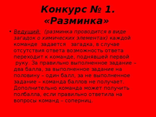 Конкурс № 1. «Разминка»   Ведущий:    (разминка проводится в виде загадок о химических элементах)  каждой команде  задается   загадка, в случае отсутствия ответа возможность ответа переходит к команде, поднявшей первой  руку. За правильно выполненное задание – два балла, за выполненное задание на половину – один балл, за не выполненное задание – команда баллов не получает. Дополнительно команда может получить полбалла, если правильно ответила на вопросы команд – соперниц. 