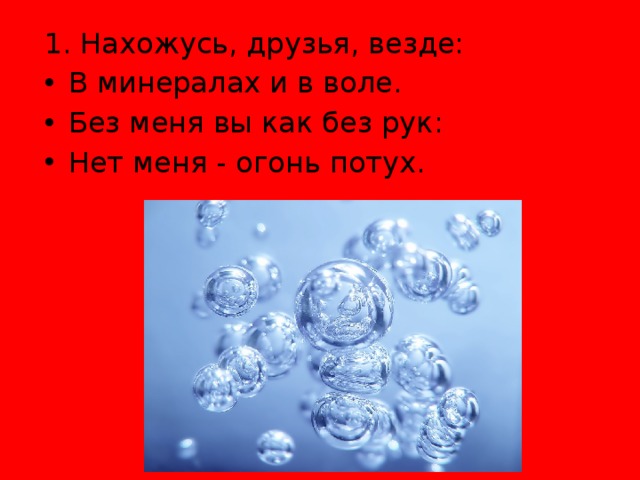 1. Нахожусь, друзья, везде: В минералах и в воле. Без меня вы как без рук: Нет меня - огонь потух. 