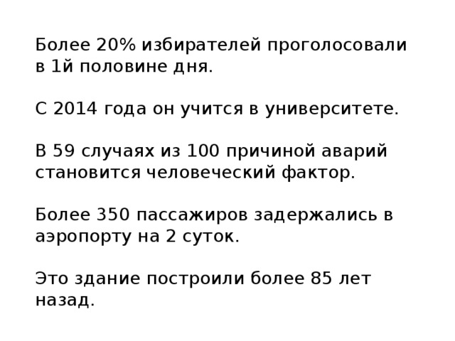 Более 20% избирателей проголосовали в 1й половине дня. С 2014 года он учится в университете. В 59 случаях из 100 причиной аварий становится человеческий фактор. Более 350 пассажиров задержались в аэропорту на 2 суток. Это здание построили более 85 лет назад. 