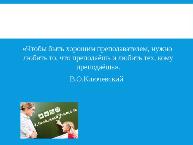   «Чтобы быть хорошим преподавателем, нужно любить то, что преподаёшь и любить тех, кому преподаёшь». В.О.Ключевский 