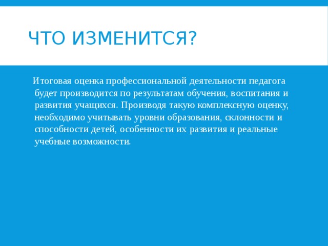 Что изменится?   Итоговая оценка профессиональной деятельности педагога будет производится по результатам обучения, воспитания и развития учащихся. Производя такую комплексную оценку, необходимо учитывать уровни образования, склонности и способности детей, особенности их развития и реальные учебные возможности. 