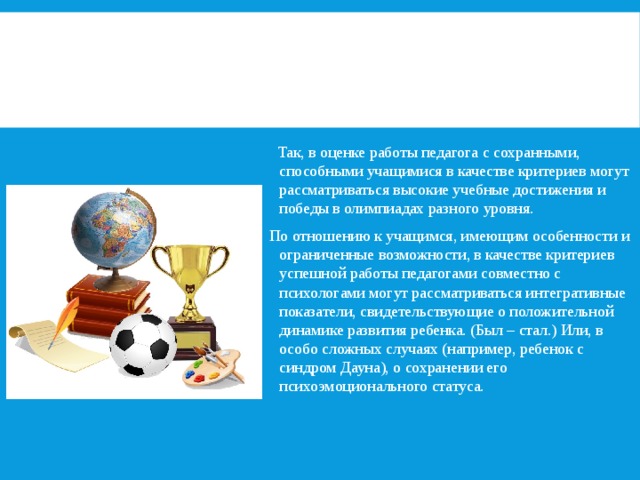   Так, в оценке работы педагога с сохранными, способными учащимися в качестве критериев могут рассматриваться высокие учебные достижения и победы в олимпиадах разного уровня. По отношению к учащимся, имеющим особенности и ограниченные возможности, в качестве критериев успешной работы педагогами совместно с психологами могут рассматриваться интегративные показатели, свидетельствующие о положительной динамике развития ребенка. (Был – стал.) Или, в особо сложных случаях (например, ребенок с синдром Дауна), о сохранении его психоэмоционального статуса. 