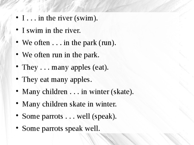 I . . . in the river (swim). I swim in the river. We often . . . in the park (run). We often run in the park. They . . . many apples (eat). They eat many apples. Many children . . . in winter (skate). Many children skate in winter. Some parrots . . . well (speak). Some parrots speak well.  