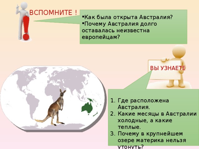 ВСПОМНИТЕ ! Как была открыта Австралия? Почему Австралия долго оставалась неизвестна европейцам? ВЫ УЗНАЕТЕ Где расположена Австралия. Какие месяцы в Австралии холодные, а какие теплые. Почему в крупнейшем озере материка нельзя утонуть? Кто живет в Австралии?  