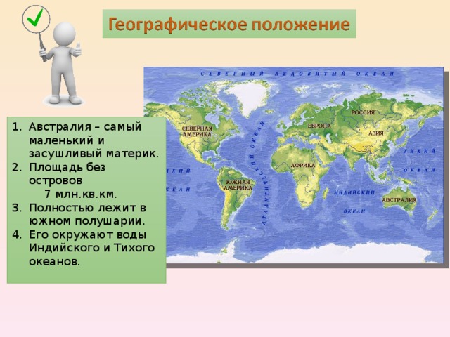 Австралия – самый маленький и засушливый материк. Площадь без островов  7 млн.кв.км. Полностью лежит в южном полушарии. Его окружают воды Индийского и Тихого океанов. 