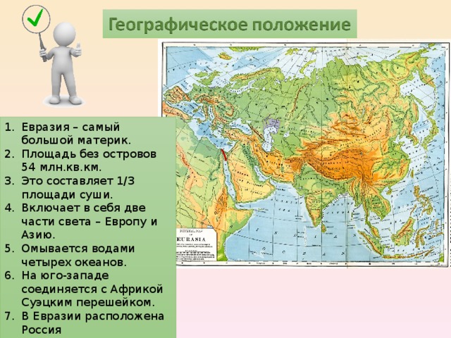 Евразия – самый большой материк. Площадь без островов 54 млн.кв.км. Это составляет 1/3 площади суши. Включает в себя две части света – Европу и Азию. Омывается водами четырех океанов. На юго-западе соединяется с Африкой Суэцким перешейком. В Евразии расположена Россия  