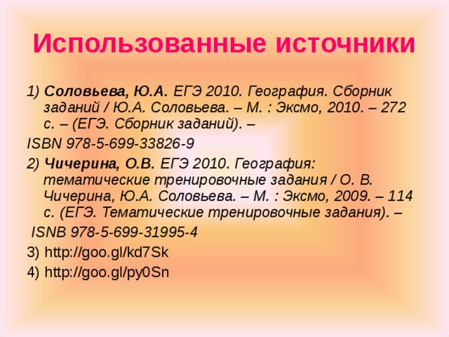 Использованные источники 1) Соловьева, Ю.А. ЕГЭ 2010. География. Сборник заданий / Ю.А. Соловьева. – М. : Эксмо, 2010. – 272 с. – (ЕГЭ. Сборник заданий). – ISBN 978-5-699-33826-9 2) Чичерина, О.В. ЕГЭ 2010. География: тематические тренировочные задания / О. В. Чичерина, Ю.А. Соловьева. – М. : Эксмо, 2009. – 114 с. (ЕГЭ. Тематические тренировочные задания). –  ISNB 978-5-699-31995-4 3) http://goo.gl/kd7Sk 4) http://goo.gl/py0Sn 