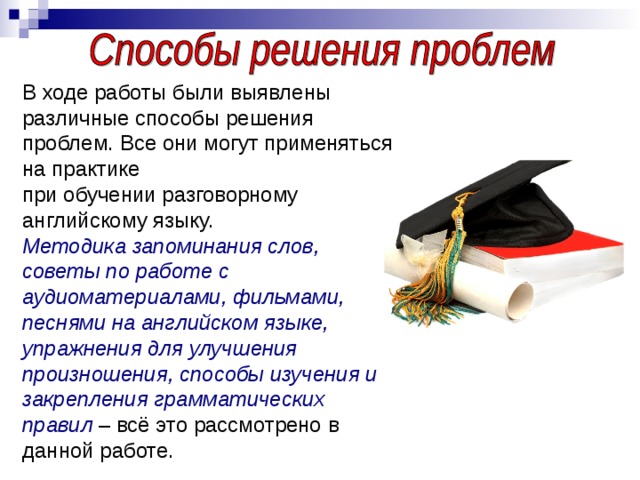 В ходе работы были выявлены различные способы решения проблем. Все они могут применяться на практике при обучении разговорному английскому языку. Методика запоминания слов, советы по работе с аудиоматериалами, фильмами, песнями на английском языке, упражнения для улучшения произношения, способы изучения и закрепления грамматических правил – всё это рассмотрено в данной работе.