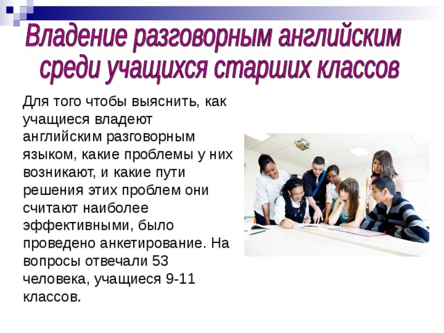Для того чтобы выяснить, как учащиеся владеют английским разговорным языком, какие проблемы у них возникают, и какие пути решения этих проблем они считают наиболее эффективными, было проведено анкетирование. На вопросы отвечали 53 человека, учащиеся 9-11 классов .