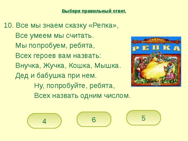 Выбери правильный ответ.  10. Все мы знаем сказку «Репка»,   Все умеем мы считать.   Мы попробуем, ребята,   Всех героев вам назвать:   Внучка, Жучка, Кошка, Мышка.   Дед и бабушка при нем.    Ну, попробуйте, ребята,    Всех назвать одним числом. 5 6 4 