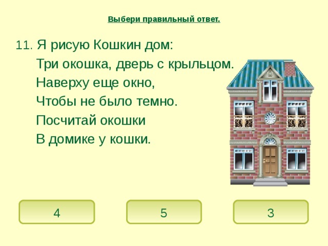 Выбери правильный ответ.  11. Я рисую Кошкин дом:   Три окошка, дверь с крыльцом.   Наверху еще окно,   Чтобы не было темно.   Посчитай окошки   В домике у кошки. 4 5 3 