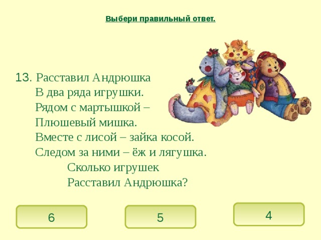 Выбери правильный ответ.  13. Расставил Андрюшка   В два ряда игрушки.   Рядом с мартышкой –   Плюшевый мишка.   Вместе с лисой – зайка косой.   Следом за ними – ёж и лягушка.    Сколько игрушек    Расставил Андрюшка? 4 6 5 