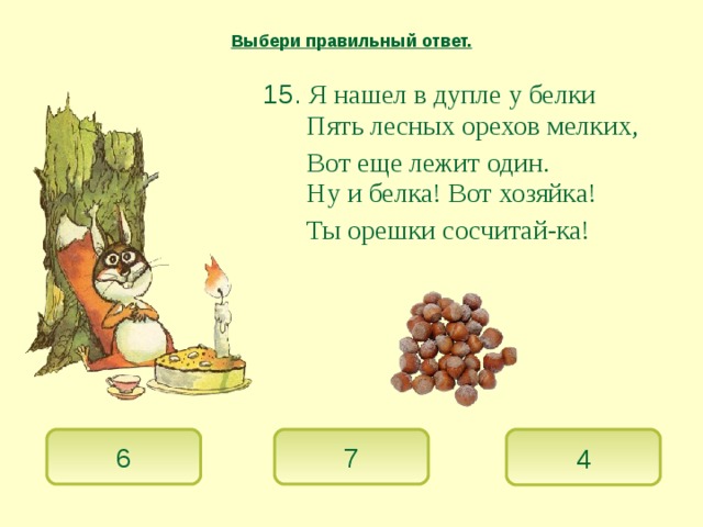 Выбери правильный ответ.  15. Я нашел в дупле у белки   Пять лесных орехов мелких,   Вот еще лежит один.    Ну и белка! Вот хозяйка!   Ты орешки сосчитай-ка!  6 7 4 