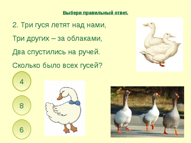 Выбери правильный ответ. 2. Три гуся летят над нами, Три других – за облаками, Два спустились на ручей. Сколько было всех гусей? 4 8 6 