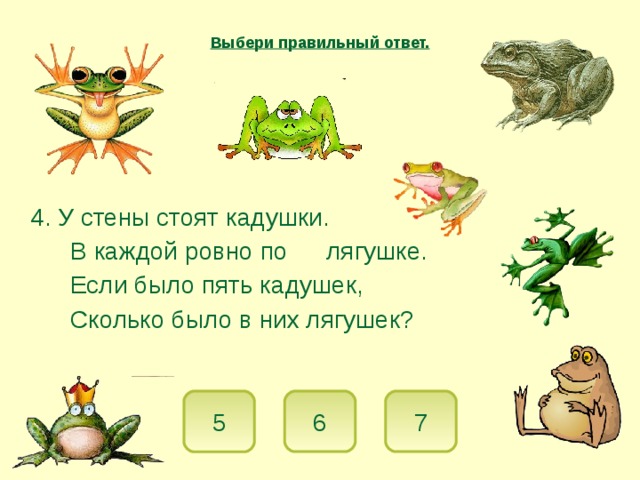 Выбери правильный ответ.  4. У стены стоят кадушки.   В каждой ровно по  лягушке.   Если было пять кадушек,   Сколько было в них лягушек? 5 7 6 