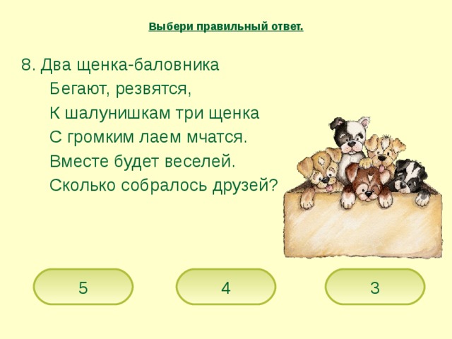 Выбери правильный ответ.  8. Два щенка-баловника   Бегают, резвятся,   К шалунишкам три щенка   С громким лаем мчатся.   Вместе будет веселей.   Сколько собралось друзей? 5 4 3 