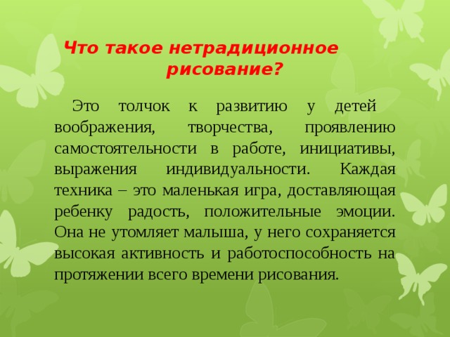  Что такое нетрадиционное рисование?  Это толчок к развитию у детей воображения, творчества, проявлению самостоятельности в работе, инициативы, выражения индивидуальности. Каждая техника – это маленькая игра, доставляющая ребенку радость, положительные эмоции. Она не утомляет малыша, у него сохраняется высокая активность и работоспособность на протяжении всего времени рисования.  