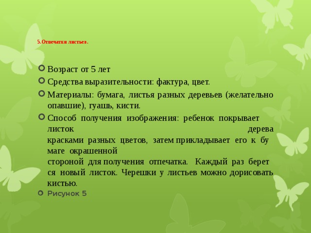   5.Отпечатки листьев .   Возраст от 5 лет Средства выразительности: фактура, цвет. Материалы: бумага, листья разных деревьев (желательно опавшие), гуашь, кисти. Способ  получения  изображения:  ребенок  покрывает листок дерева красками  разных  цветов,  затем прикладывает  его  к  бумаге  окрашенной стороной  для получения  отпечатка.   Каждый  раз  берется  новый  листок. Черешки у листьев можно дорисовать кистью. Рисунок 5 