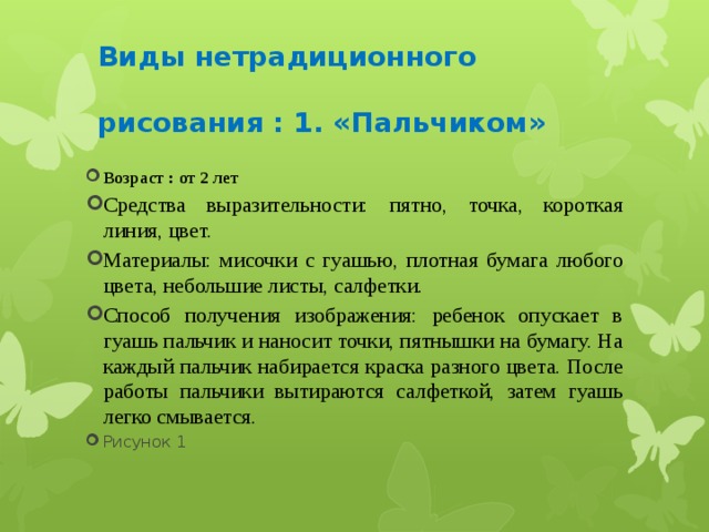   Виды нетрадиционного   рисования : 1. «Пальчиком»    Возраст : от 2 лет Средства выразительности: пятно, точка, короткая линия, цвет. Материалы: мисочки с гуашью, плотная бумага любого цвета, небольшие листы, салфетки. Способ получения изображения: ребенок опускает в гуашь пальчик и наносит точки, пятнышки на бумагу. На каждый пальчик набирается краска разного цвета. После работы пальчики вытираются салфеткой, затем гуашь легко смывается. Рисунок 1 