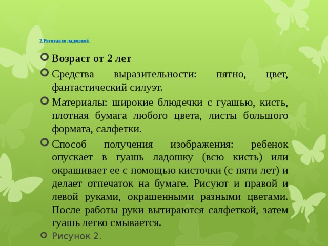   2.Рисование ладошкой .    Возраст от 2 лет Средства выразительности: пятно, цвет, фантастический силуэт. Материалы: широкие блюдечки с гуашью, кисть, плотная бумага любого цвета, листы большого формата, салфетки. Способ получения изображения: ребенок опускает в гуашь ладошку (всю кисть) или окрашивает ее с помощью кисточки (с пяти лет) и делает отпечаток на бумаге. Рисуют и правой и левой руками, окрашенными разными цветами. После работы руки вытираются салфеткой, затем гуашь легко смывается. Рисунок 2. 