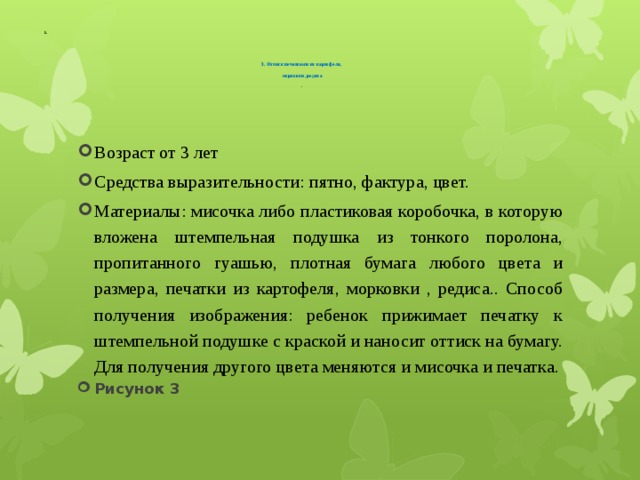      3. Оттиск печатками из картофеля,    морковки, редиса     .   Возраст от 3 лет Средства выразительности: пятно, фактура, цвет. Материалы: мисочка либо пластиковая коробочка, в которую вложена штемпельная подушка из тонкого поролона, пропитанного гуашью, плотная бумага любого цвета и размера, печатки из картофеля, морковки , редиса.. Способ получения изображения: ребенок прижимает печатку к штемпельной подушке с краской и наносит оттиск на бумагу. Для получения другого цвета меняются и мисочка и печатка. Рисунок 3 