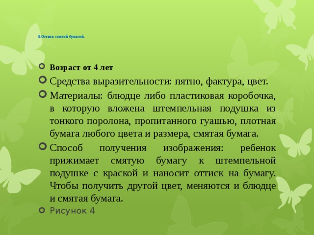   4.Оттиск смятой бумагой.     Возраст от 4 лет Средства выразительности: пятно, фактура, цвет. Материалы: блюдце либо пластиковая коробочка, в которую вложена штемпельная подушка из тонкого поролона, пропитанного гуашью, плотная бумага любого цвета и размера, смятая бумага. Способ получения изображения: ребенок прижимает смятую бумагу к штемпельной подушке с краской и наносит оттиск на бумагу. Чтобы получить другой цвет, меняются и блюдце и смятая бумага. Рисунок 4 