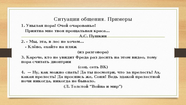 Ситуации общения. Примеры 1. Унылая пора! Очей очарованье!  Приятна мне твоя прощальная краса... А.С. Пушкин 2. - Мы, эта, в лес не хочем...  - Клёво, ехайте на пляж (из разговора) 3. Кароче, кто не увидит Фреда раз десять на этом видео, тому пора считать диоптрии (соц. сеть ВК) 4.  — Ну, как можно спать! Да ты посмотри, что за прелесть! Ах, какая прелесть! Да проснись же, Соня! Ведь эдакой прелестной ночи никогда, никогда не бывало. (Л. Толстой “Война и мир”) 