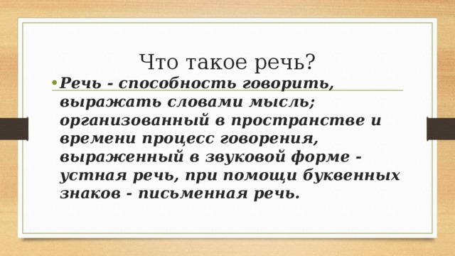 Что такое речь? Речь - способность говорить, выражать словами мысль; организованный в пространстве и времени процесс говорения, выраженный в звуковой форме - устная речь, при помощи буквенных знаков - письменная речь. 