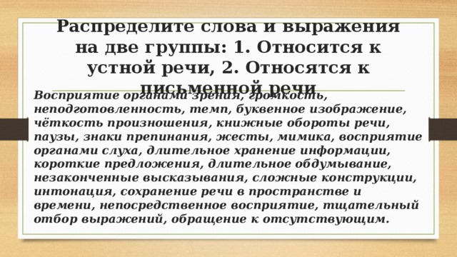 Распределите слова и выражения на две группы: 1. Относится к устной речи, 2. Относятся к письменной речи Восприятие органами зрения, громкость, неподготовленность, темп, буквенное изображение, чёткость произношения, книжные обороты речи, паузы, знаки препинания, жесты, мимика, восприятие органами слуха, длительное хранение информации, короткие предложения, длительное обдумывание, незаконченные высказывания, сложные конструкции, интонация, сохранение речи в пространстве и времени, непосредственное восприятие, тщательный отбор выражений, обращение к отсутствующим. 
